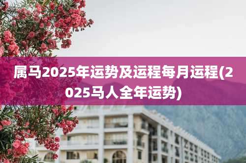 属马2025年运势及运程每月运程(2025马人全年运势)