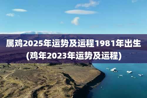 属鸡2025年运势及运程1981年出生(鸡年2023年运势及运程)