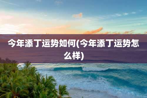 今年添丁运势如何(今年添丁运势怎么样)