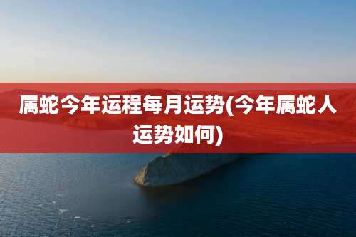 属蛇今年运程每月运势(今年属蛇人运势如何)