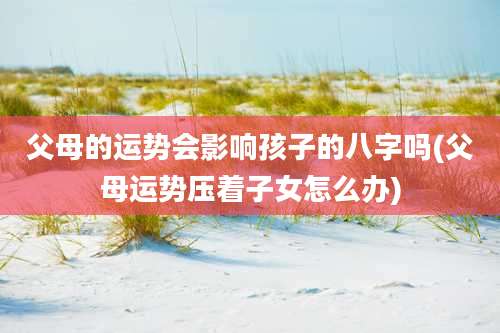 父母的运势会影响孩子的八字吗(父母运势压着子女怎么办)