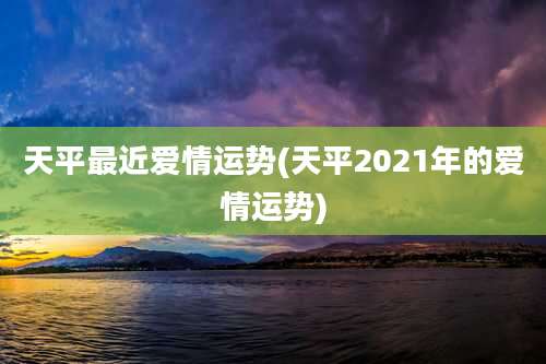 天平最近爱情运势(天平2021年的爱情运势)