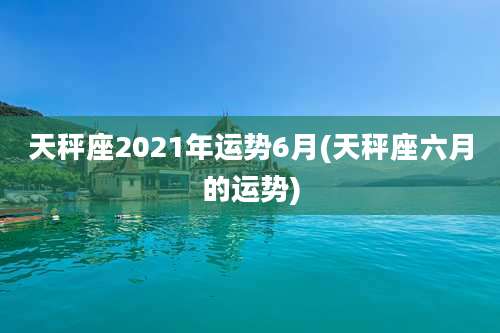 天秤座2021年运势6月(天秤座六月的运势)