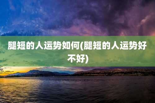 腿短的人运势如何(腿短的人运势好不好)