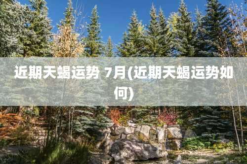 近期天蝎运势 7月(近期天蝎运势如何)