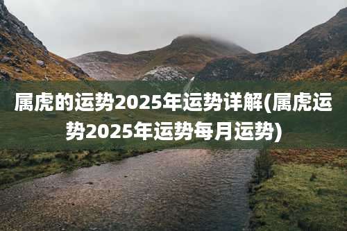 属虎的运势2025年运势详解(属虎运势2025年运势每月运势)