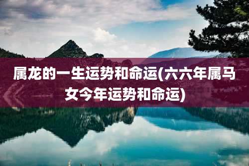 属龙的一生运势和命运(六六年属马女今年运势和命运)