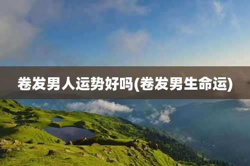 卷发男人运势好吗(卷发男生命运)