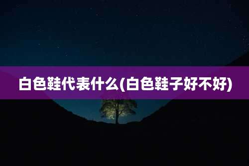 白色鞋代表什么(白色鞋子好不好)