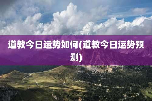 道教今日运势如何(道教今日运势预测)