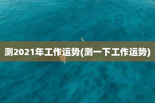 测2021年工作运势(测一下工作运势)