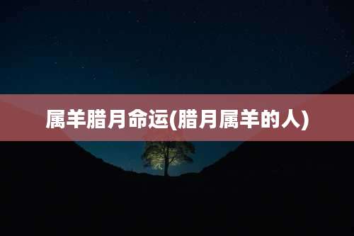 属羊腊月命运(腊月属羊的人)