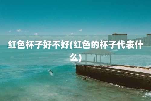 红色杯子好不好(红色的杯子代表什么)