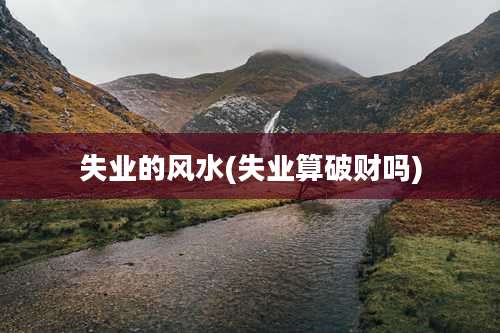 失业的风水(失业算破财吗)