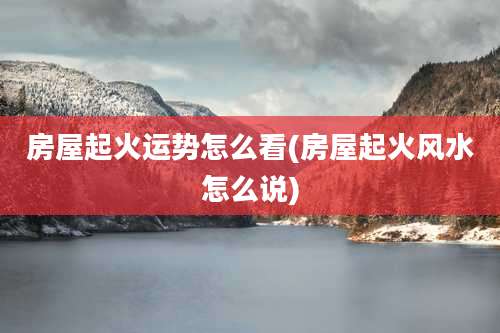 房屋起火运势怎么看(房屋起火风水怎么说)