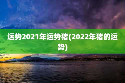 运势2021年运势猪(2022年猪的运势)