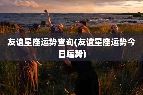 友谊星座运势查询(友谊星座运势今日运势)