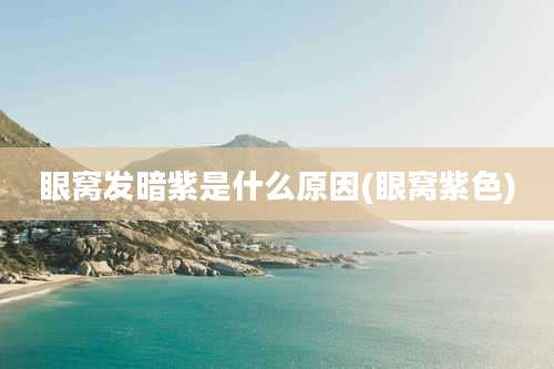 眼窝发暗紫是什么原因(眼窝紫色)