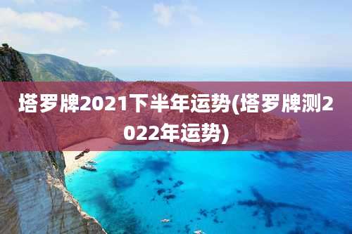 塔罗牌2021下半年运势(塔罗牌测2022年运势)