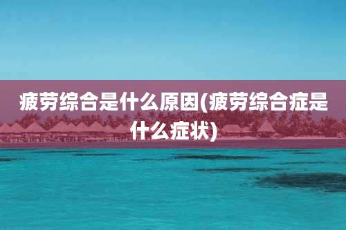 疲劳综合是什么原因(疲劳综合症是什么症状)