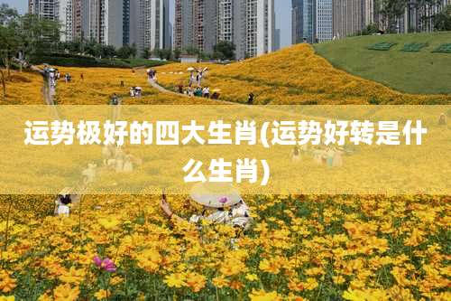 运势极好的四大生肖(运势好转是什么生肖)