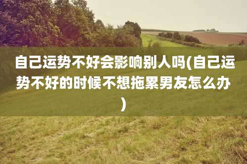 自己运势不好会影响别人吗(自己运势不好的时候不想拖累男友怎么办)