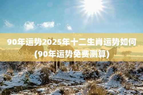 90年运势2025年十二生肖运势如何(90年运势免费测算)