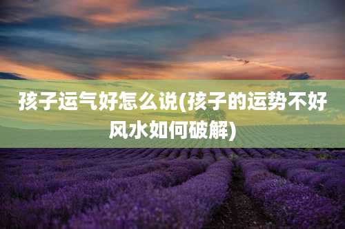 孩子运气好怎么说(孩子的运势不好风水如何破解)