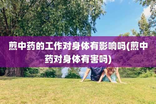 煎中药的工作对身体有影响吗(煎中药对身体有害吗)