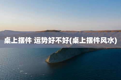 桌上摆件 运势好不好(桌上摆件风水)