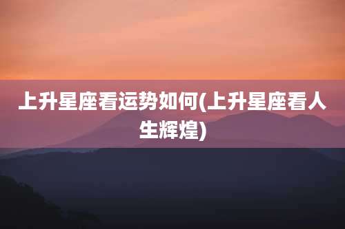 上升星座看运势如何(上升星座看人生辉煌)