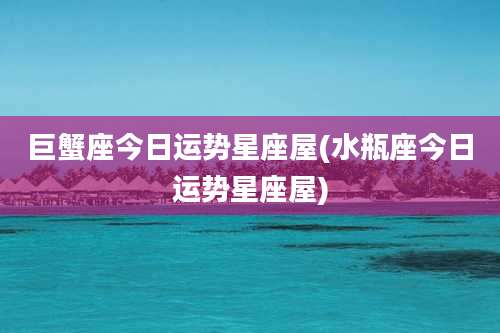 巨蟹座今日运势星座屋(水瓶座今日运势星座屋)
