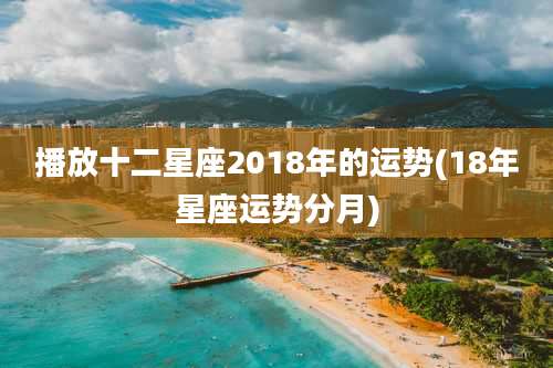 播放十二星座2018年的运势(18年星座运势分月)
