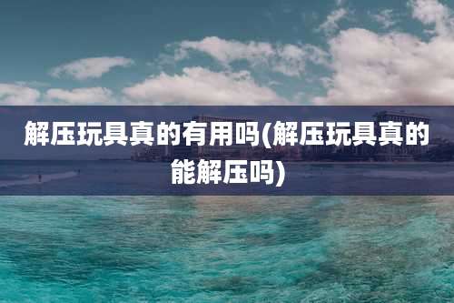 解压玩具真的有用吗(解压玩具真的能解压吗)