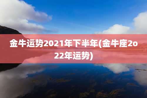 金牛运势2021年下半年(金牛座2o22年运势)