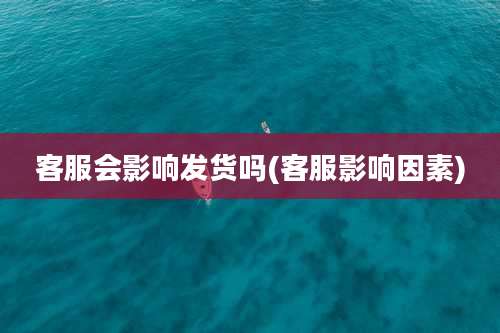 客服会影响发货吗(客服影响因素)