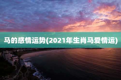 马的感情运势(2021年生肖马爱情运)