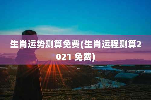 生肖运势测算免费(生肖运程测算2021 免费)