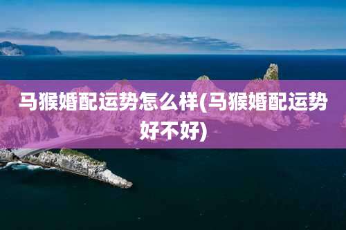 马猴婚配运势怎么样(马猴婚配运势好不好)