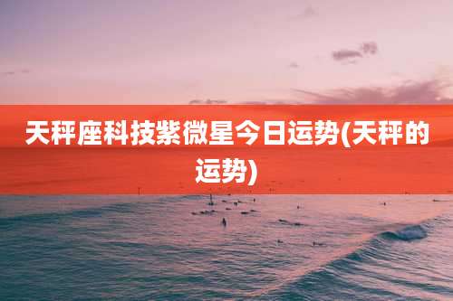 天秤座科技紫微星今日运势(天秤的运势)