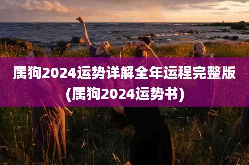 属狗2024运势详解全年运程完整版(属狗2024运势书)