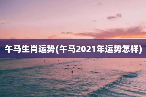 午马生肖运势(午马2021年运势怎样)