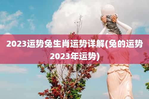 2023运势兔生肖运势详解(兔的运势2023年运势)