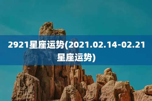 2921星座运势(2021.02.14-02.21星座运势)