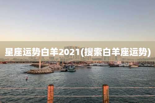 星座运势白羊2021(搜索白羊座运势)