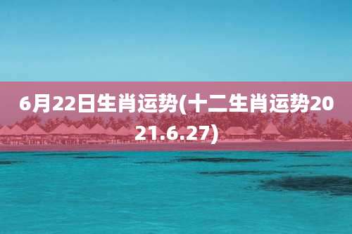 6月22日生肖运势(十二生肖运势2021.6.27)