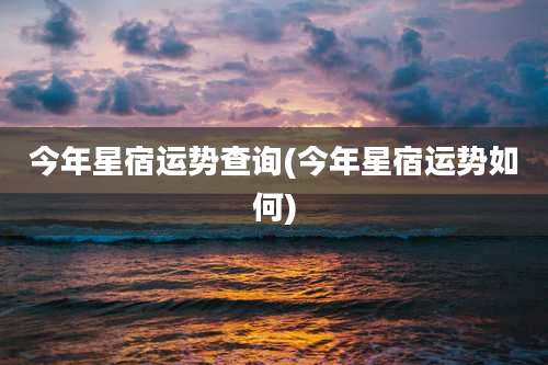 今年星宿运势查询(今年星宿运势如何)