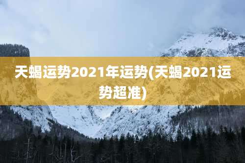 天蝎运势2021年运势(天蝎2021运势超准)