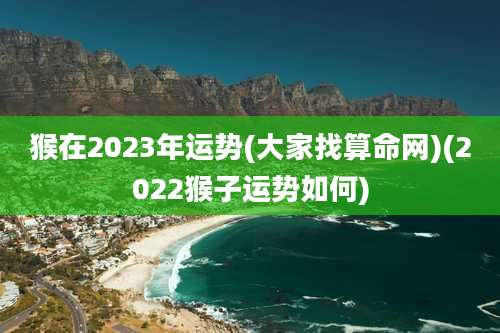 猴在2023年运势(大家找算命网)(2022猴子运势如何)