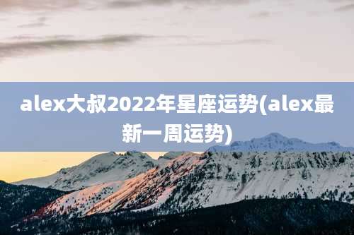 alex大叔2022年星座运势(alex最新一周运势)